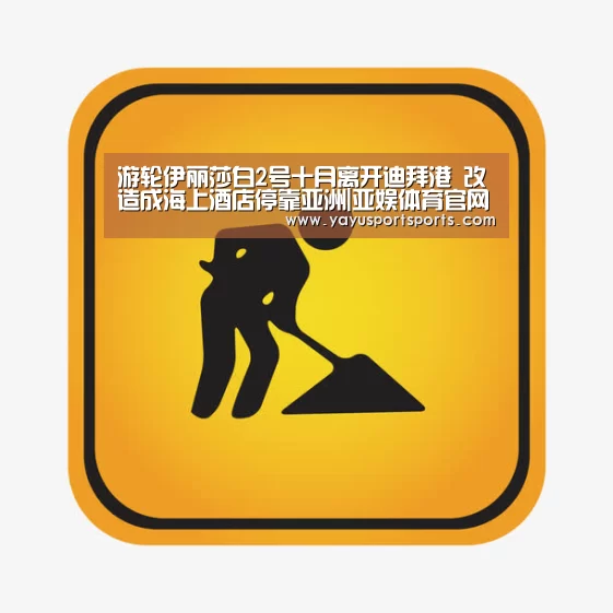 游轮伊丽莎白2号十月离开迪拜港 改造成海上酒店停靠亚洲|亚娱体育官网